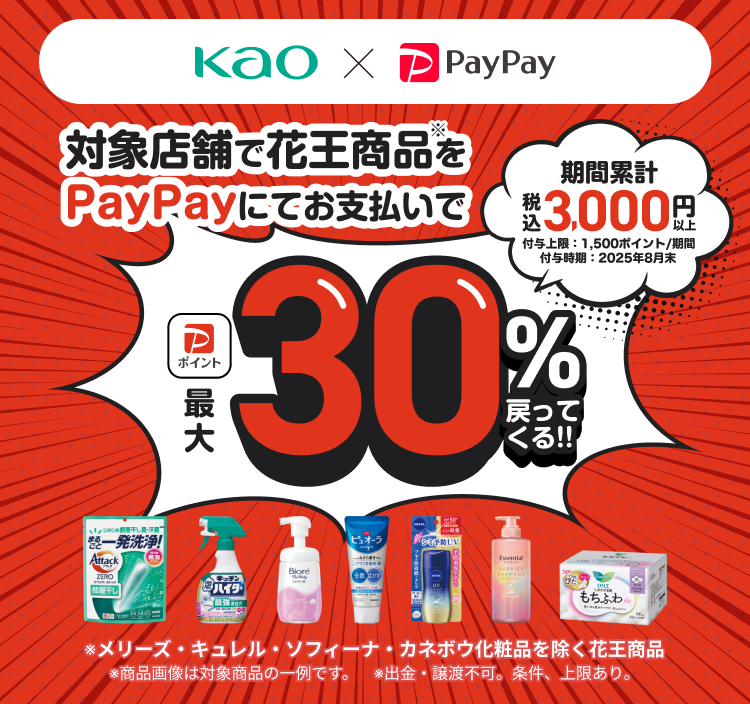 kao×PayPay 対象店舗で花王商品※をPayPayにてお支払いで最大30％戻ってくる！！ 期間累計税込3,000円以上 付与上限：1,500ポイント／期間 付与時期：2025年8月末 ※メリーズ、キュレル、花王ソフィーナ、カネボウ化粧品を除く花王商品 ※商品画像は対象商品の一例です。 ※出金・譲渡不可。条件・上限あり。